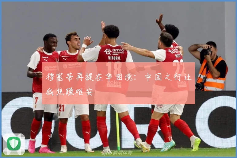 穆塞蒂再提在华困境:中国之行让我焦躁难安