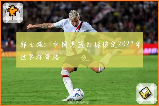 郭士强：中国男篮目标锁定2027年世界杯资格