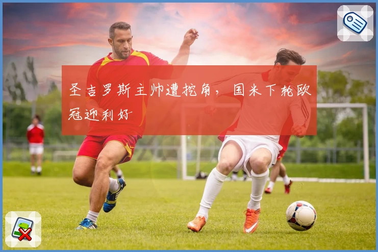 圣吉罗斯主帅遭挖角，国米下轮欧冠迎利好