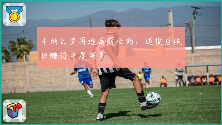 卡纳瓦罗再迎高薪长约，退役后依旧赚得丰厚满贯