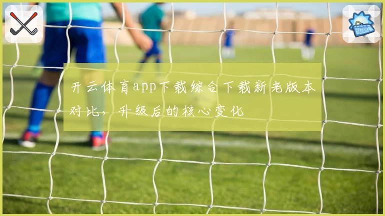 开云体育app下载综合下载新老版本对比,升级后的核心变化