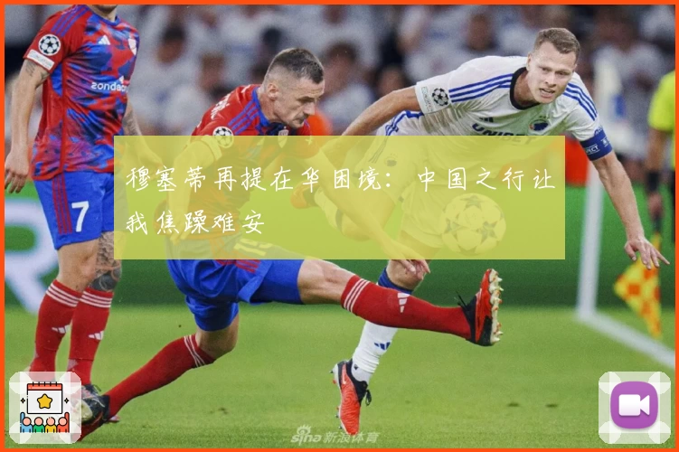 穆塞蒂再提在华困境：中国之行让我焦躁难安