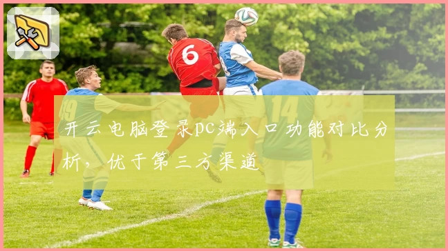 开云电脑登录pc端入口功能对比分析，优于第三方渠道